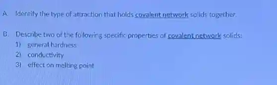 A. Identify the type of attraction that holds covalent network solids together.
B. Describe two of the following specific properties of covalent network solids:
1) general hardness
2) conductivity
3) effect on melting point