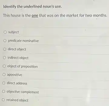 Identify the underlined noun's use.
This house is the one that was on the market for two months.
subject
predicate nominative
direct object
indirect object
object of preposition
appositive
direct address
objective complement
retained object