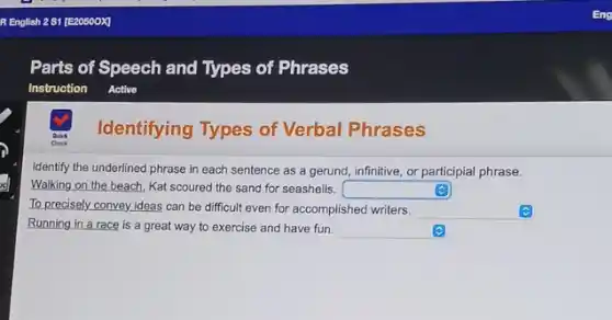 Identifying Types of Verbal Phrases
Identify the underlined phrase in each sentence as a gerund, infinitive, or participial phrase.
Walking on the beach Kat scoured the sand for seashells. square 
To precisely convey ideas can be difficult even for accomplished writers. square 
Running in a race is a great way to exercise and have fun. square