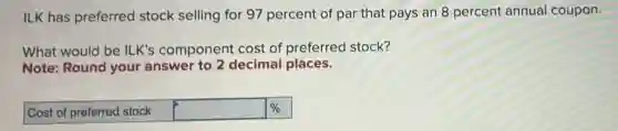 ILK has preferred stock selling for 97 percent of par that pays an 8 percent annual coupon.
What would be ILK's component cost of preferred stock?
Note: Round your answer to 2 decimal places.
Cost of preferred stock square %