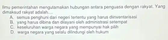 Ilmu pemerintahan mengutamakan hubungan antara penguasa dengan rakyat. Yang
dimaksud rakyat adalah __
A. semua penghuni dari negeri tertentu yang harus diinventarisasi
B. yang harus dibina dan dilayani oleh administrasi setempat
C. keseluruhan warga negara yang mempunyai hak pilih
D. warga negara yang selalu dilindungi oleh hukum