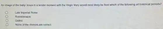 An image of the baby Jesus in a tender moment with the Virgin Mary would most likely be from which of the following art historical periods?
Late Imperial Rome
Romanesque
Gothic
None of the choices are correct.