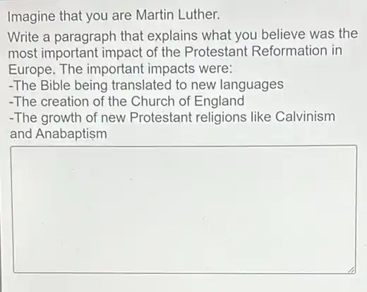 Imagine that you are Martin Luther.
Write a paragraph that explains what you believe was the
most important impact of the Protestan Reformation in
Europe. The important impacts were:
-The Bible being translated to new languages
-The creation of the Church of England
-The growth of new Protestant religions like Calvinism
and Anabaptism
square