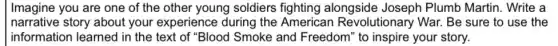 Imagine you are one of the other young soldiers fighting alongside Joseph Plumb Martin. Write a
narrative story about your experience during the Americ an Revolutionary War. Be sure to use the
information learned in the text of "Blood Smoke and Freedom ' to inspire your story.