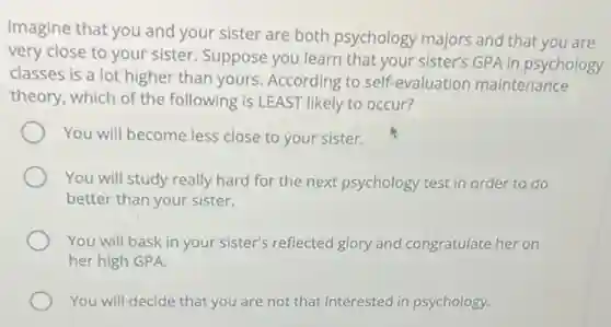 Imagine that you and your sister are both psychology majors and that you are
very close to your sister. Suppose you learn that your sister's GPA in psychology
classes is a lot higher than yours According to self-evaluation maintenance
theory, which of the following is LEAST likely to occur?
You will become less close to your sister.
You will study really hard for the next psychology test in order to do
better than your sister.
You will bask in your sister's reflected glory and congratulate her on
her high GPA.
You will decide that you are not that interested in psychology.