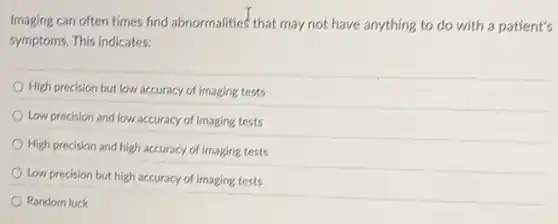 Imaging can often times find abnormalities' that may not have anything to do with a patient's
symptoms. This indicates:
High precision but low accuracy of imaging tests
Low precision and low accuracy of imaging tests
High precision and high accuracy of imaging tests
Low precision but high accuracy of imaging tests
Randorn luck
