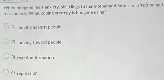 When Imogene feels anxiety, she clings to her mother and father for affection and
reassurance. What coping strategy is Imogene using?
1) moving against people
2) moving toward people
3) reaction formation
4) repression