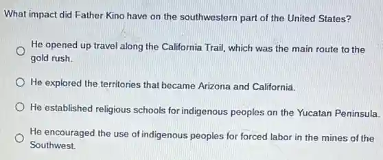 What impact did Father Kino have on the southwestern part of the United States?
He opened up travel along the California Trail which was the main route to the
gold rush.
He explored the territories that became Arizona and California.
He established religious schools for indigenous peoples on the Yucatan Peninsula.
He encouraged the use of indigenous peoples for forced labor in the mines of the
Southwest.