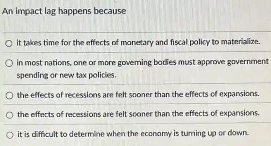 An impact lag happens because
it takes time for the effects of monetary and fiscal policy to materialize.
in most nations, one or more governing bodies must approve government
spending or new tax policies.
the effects of recessions are felt sooner than the effects of expansions.
the effects of recessions are felt sooner than the effects of expansions.
it is difficult to determine when the economy is turning up or down.