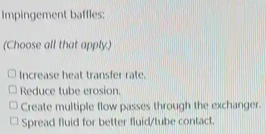 Impingement baffles:
(Choose all that apply.)
I Increase heat transfer rate.
Reduce tube erosion.
Create multiple flow passes through the exchanger.
Spread fluid for better fluid/tube contact.
