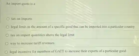 An import quota is a
tax on imports
legal limit on the amount of a specific good that can be imported into a particular country
tax on import quantities above the legal limit
way to increase tariff revenues
legal incentive for members of GATT to increase their exports of a particular good