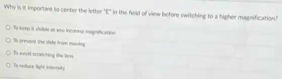 Why is it important to center the letter "E" in the field of view before switching to a higher magnification?
To keep it visible as you increase magnification
To prevent the slide from moving
To avoid scratching the lens
To reduce light intensity