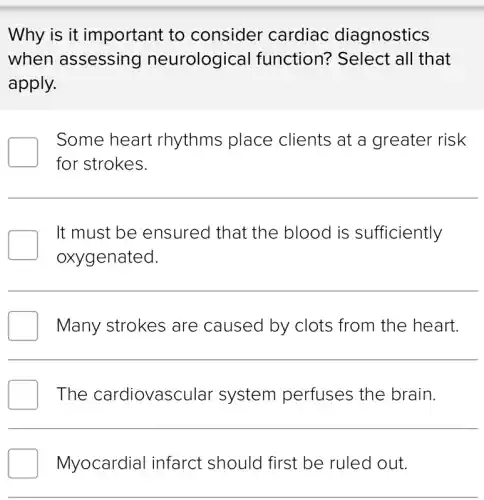 Why is it important to consider cardiac diagnostics
when assessing neurological function? Select all that
apply.
Some heart rhythms place clients at a greater risk
for strokes.
It must be ensured that the blood is sufficiently
oxygenated.
__
Many strokes are caused by clots from the heart.
The cardiovascular system perfuses the brain.
Myocardial infarct should first be ruled out.