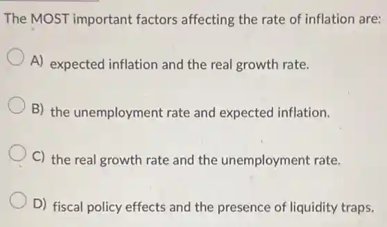 The MOST important factors affecting the rate of inflation are:
A) expected inflation and the real growth rate.
B) the unemployment rate and expected inflation.
C) the real growth rate and the unemployment rate.
D) fiscal policy effects and the presence of liquidity traps.