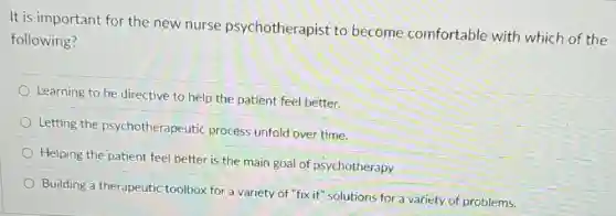 It is important for the new nurse psychotherapist to become comfortable with which of the
following?
Learning to be directive to help the patient feel better.
Letting the psychotherapeutic process unfold over time.
Helping the patient feel better is the main goal of psychotherapy
Building a therapeutic toolbox for a variety of "fix it" solutions for a variety of problems.