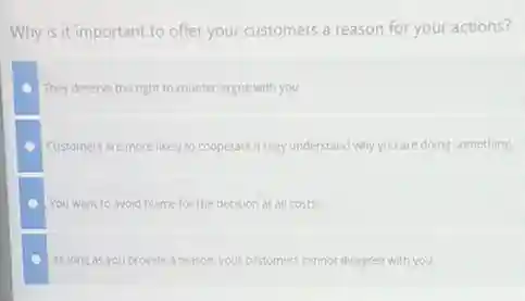 Why is it important to offer your customers a reason for your actions?
They deserve the right to counter-argue with you.
Customers are more likely to cooperate if they understand why you are doing something
You want to avoid blame for the decision at all costs
As long as you provide a reason, your customers cannot disagree with you