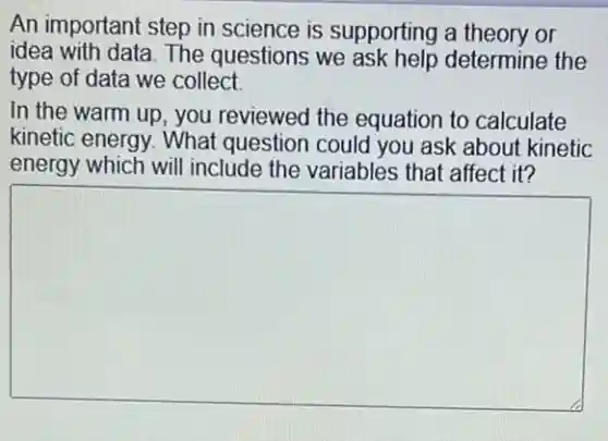 An important step in science is supporting a theory or
idea with data. The questions we ask help determine the
type of data we collect
In the warm up , you reviewed the equation to calculate
kinetic energy. What question could you ask about kinetic
energy which will include the variables that affect it?
square