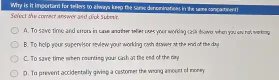 Why is it important for tellers to always keep the same denominations in the same compartment?
Select the correct answer and click Submit.
A. To save time and errors in case another teller uses your working cash drawer when you are not working
B. To help your supervisor review your working cash drawer at the end of the day
C. To save time when counting your cash at the end of the day
D. To prevent accidentally giving a customer the wrong amount of money