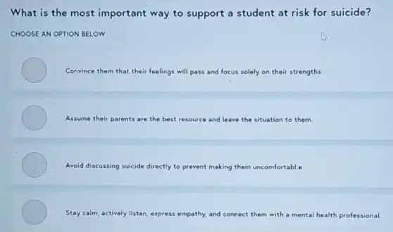 What is the most important way to support a student at risk for suicide?
CHOOSE AN OPTION BELOW
Convince them that their feelings will pass and focus solely on their strengths.
Assume their parents are the best resource and leave the situation to them.
Avoid discussing suicide directly to prevent making them uncomfortable
Stay calm, actively listen express empathy, and connect them with a mental health professional.