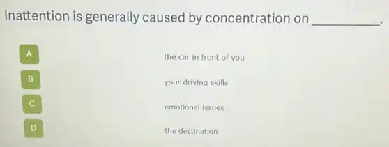 Inattention is generally caused by concentration on
__
A
the car in front of you
B
your driving skills
C
emotional issues
D
the destination