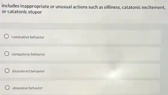 includes inappropriate or unusual actions such as silliness, catatonic excitement,
or catatonic stupor
ruminative behavior
compulsive behavior
disordered behavior
obsessive behavior