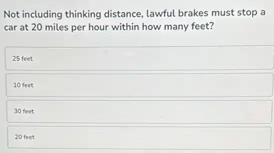 Not including thinking distance, lawful brakes must stop a
car at 20 miles per hour within how many feet?
25 feet
10 feet
30 feet
20 feet