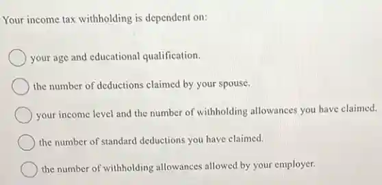 Your income tax withholding is dependent on:
your age and educational qualification.
the number of deductions claimed by your spouse.
your income level and the number of withholding allowances you have claimed.
the number of standard deductions you have claimed.
the number of withholding allowances allowed by your employer.