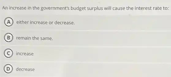 An increase in the government's budget surplus will cause the interest rate to:
A either increase or decrease.
B remain the same.
C increase
D decrease