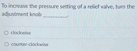 To increase the pressure setting of a relief valve, turn the
adjustment knob __
clockwise
counter-clockwise