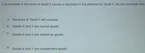 if an increase in the price of Good X causes a decrease in the demand for Good Y, we can conclude that:
a. the price of Good Y will increase.
b. Goods X and Y are normal goods.
c. Goods X and Y are substitute goods.
d. Goods X and Y are complement goods.