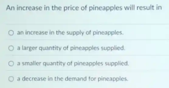 An increase in the price of pineapples will result in
an increase in the supply of pineapples.
a larger quantity of pineapples supplied.
a smaller quantity of pineapples supplied.
a decrease in the demand for pineapples.