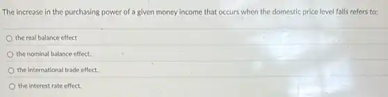 The increase in the purchasing power of a given money income that occurs when the domestic price level falls refers to:
the real balance effect
the nominal balance effect.
the international trade effect.
the interest rate effect.