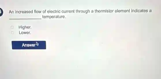 An increased flow of electric current through a thermistor element indicates a
__ temperature.
Higher.
Lower.