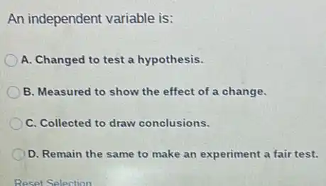 An independent variable is:
A. Changed to test a hypothesis.
B. Measured to show the effect of a change.
C. Collected to draw conclusions.
D. Remain the same to make an experiment a fair test.