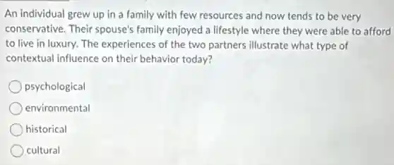 An individual grew up in a family with few resources and now tends to be very
conservative. Their spouse's family enjoyed a lifestyle where they were able to afford
to live in luxury.The experiences of the two partners illustrate what type of
contextual influence on their behavior today?
psychological
environmental
historical
cultural