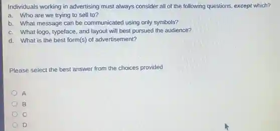 Individuals working in advertising must always consider all of the following questions except which?
a. Who are we trying to sell to?
b. What message can be communicated using only symbols?
c. What logo , typeface, and layout will best pursued the audience?
d. What is the best form(s) of advertisement?
Please select the best answer from the choices provided
A
B
D