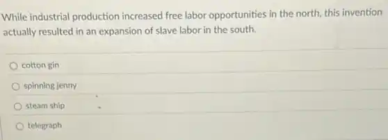 While industrial production increased free labor opportunities in the north this invention
actually resulted in an expansion of slave labor in the south.
cotton gin
spinning jenny
steam ship
telegraph