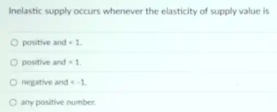 Inelastic supply occurs whenever the elasticity of supply value is
positive and lt 1
positive and gt 1
negative and lt -1
any positive number.