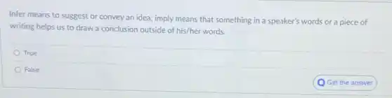 Infer means to suggest or convey an idea:imply means that something in a speaker's words or a piece of
writing helps us to draw a conclusion outside of his/her words.
True
False
