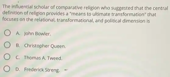 The influential scholar of comparative religion who suggested that the central
definition of religion provides a "means to ultimate transformation'that
focuses on the relational transformational, and political dimension is
A. John Bowler.
B. Christopher Queen.
C. Thomas A. Tweed.
D. Frederick Streng.