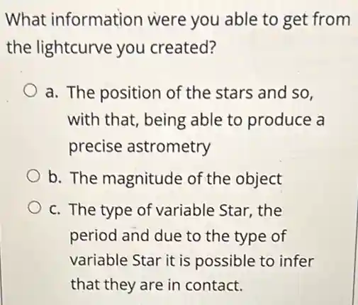 What information were you able to get from
the lightcurve you created?
a. The position of the stars and so,
with that, being able to produce a
precise astrometry
b. The magnitude of the object
c. The type of variable Star, the
period and due to the type of
variable Star it is possible to infer
that they are in contact.
