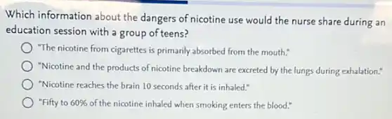 Which information about the dangers of nicotine use would the nurse share during an
education session with a group of teens?
"The nicotine from cigarettes is primarily absorbed from the mouth."
"Nicotine and the products of nicotine breakdown are excreted by the lungs during exhalation."
"Nicotine reaches the brain 10 seconds after it is inhaled."
"Fifty to 60%  of the nicotine inhaled when smoking enters the blood."