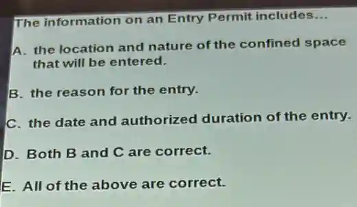 The information on an Entry Permit includes __
A. the location and nature of the confined space
that will be entered.
B. the reason for the entry.
C. the date and authorized duration of the entry.
D. Both B and C are correct.
E. All of the above are correct.