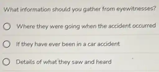 What information should you gather from eyewitnesses?
Where they were going when the accident occurred
If they have ever been in a car accident
Details of what they saw and heard