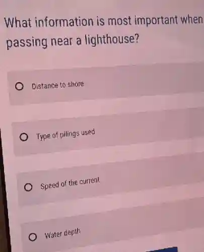 What information is most important when
passing near a lighthouse?
Distance to shore
Type of pilings used
Speed of the current
Water depth