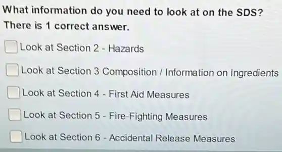 What information do you need to look at on the SDS?
There is 1 correct answer.
Look at Section 2 - Hazards
Look at Section 3 Composition / Information on Ingredients
Look at Section 4 - First Aid Measures
Look at Section 5 - Fire-Fighting Measures
Look at Section 6 - Accidental Release Measures