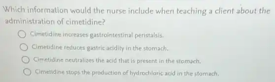 Which information would the nurse include when teaching a client about the
administration of cimetidine?
Cimetidine increases gastrointestinal peristalsis.
Cimetidine reduces gastric acidity in the stomach.
Cimetidine neutralizes the acid that is present in the stomach.
Cimetidine stops the production of hydrochloric acid in the stomach.