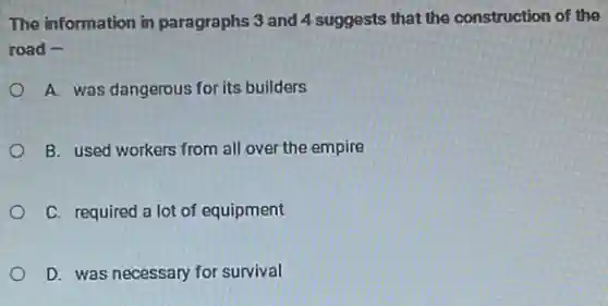 The information in paragraphs 3 and 4 suggests that the construction of the
road -
A. was dangerous for its builders
B. used workers from all over the empire
C. required a lot of equipment
D. was necessary for survival