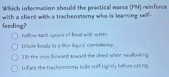 Which information should the practical nurse (PN) reinforce
with a client with a tracheostomy who is learning self-
feeding?
Follow each spoon of food with water.
Dilute foods to a thin liquid consistency.
Tilt the chin forward toward the chest when swallowing.
Inflate the tracheostomy tube cuff tightly before eating.