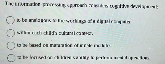 The information -processing approach considers cognitive development:
to be analogous to the workings of a digital computer.
within each child's cultural context.
to be based on maturation of innate modules.
to be focused on children's ability to perform mental operations.